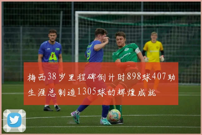 梅西38岁里程碑倒计时898球407助生涯总制造1305球的辉煌成就