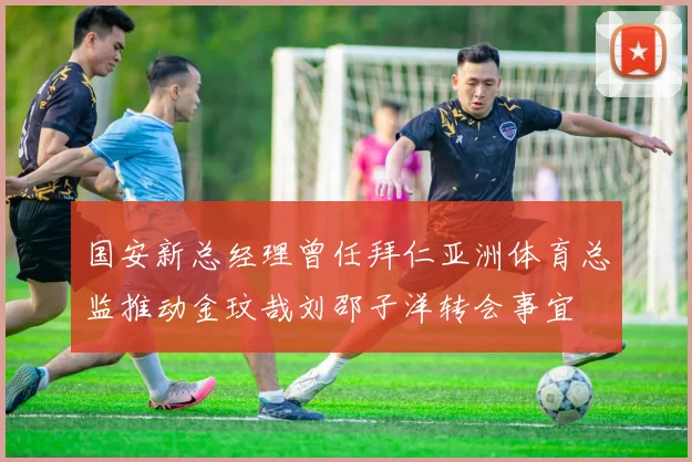 国安新总经理曾任拜仁亚洲体育总监推动金玟哉刘邵子洋转会事宜