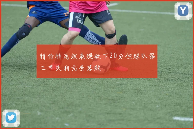 特伦特高效表现砍下20分但球队第三节失利无奈落败