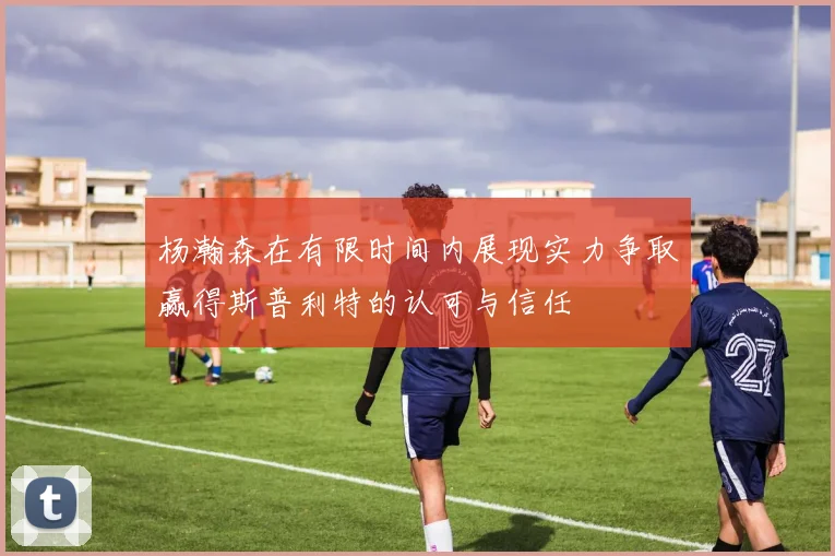 杨瀚森在有限时间内展现实力争取赢得斯普利特的认可与信任