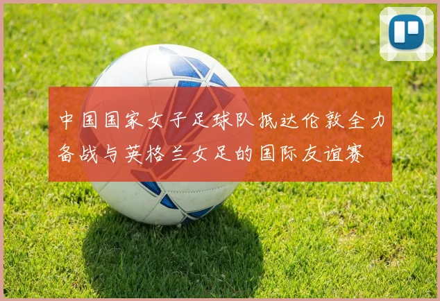 中国国家女子足球队抵达伦敦全力备战与英格兰女足的国际友谊赛