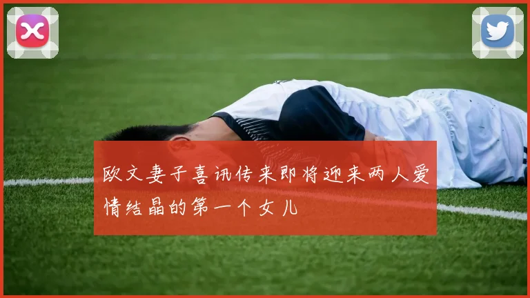 欧文妻子喜讯传来即将迎来两人爱情结晶的第一个女儿