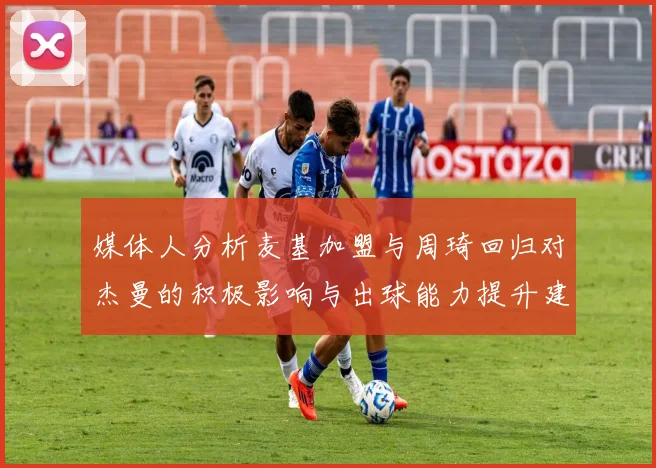 媒体人分析麦基加盟与周琦回归对杰曼的积极影响与出球能力提升建议