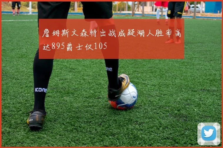 詹姆斯文森特出战成疑湖人胜率高达895爵士仅105