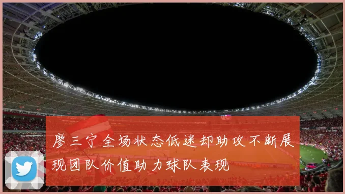 廖三宁全场状态低迷却助攻不断展现团队价值助力球队表现
