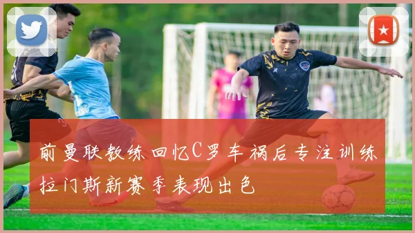 前曼联教练回忆C罗车祸后专注训练拉门斯新赛季表现出色