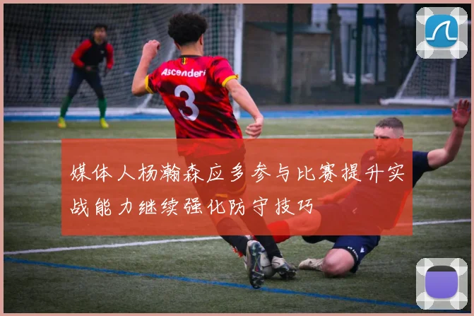 媒体人杨瀚森应多参与比赛提升实战能力继续强化防守技巧