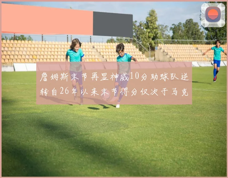 詹姆斯末节再显神威10分助球队逆转自26年以来末节得分仅次于马克西