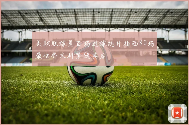 美职联球员百场进球统计梅西80场最快乔文科紧随其后