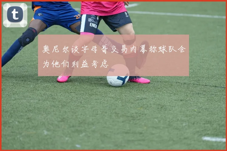 奥尼尔谈字母哥交易内幕称球队会为他们利益考虑