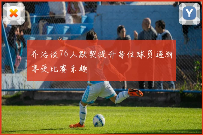 乔治谈76人默契提升每位球员逐渐享受比赛乐趣