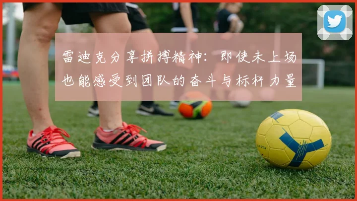 雷迪克分享拼搏精神：即使未上场也能感受到团队的奋斗与标杆力量