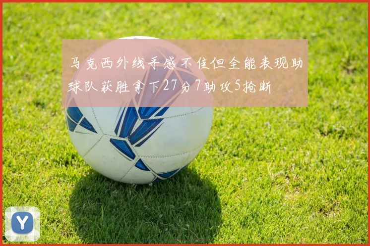 马克西外线手感不佳但全能表现助球队获胜拿下27分7助攻5抢断