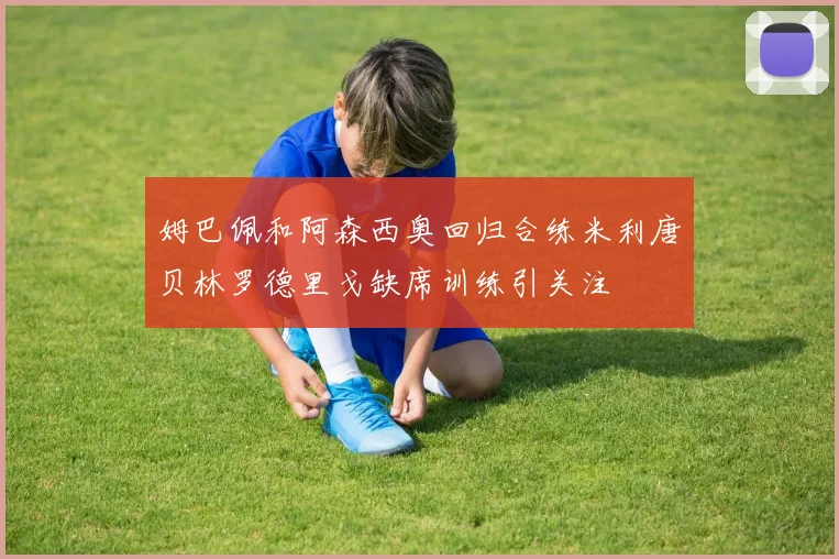 姆巴佩和阿森西奥回归合练米利唐贝林罗德里戈缺席训练引关注