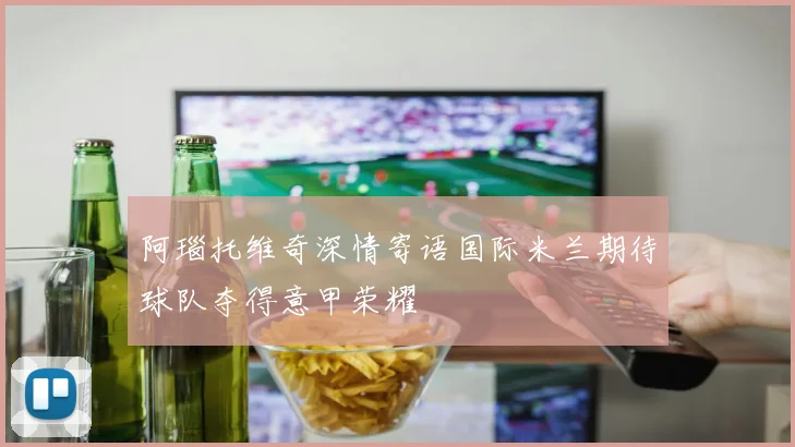 阿瑙托维奇深情寄语国际米兰期待球队夺得意甲荣耀