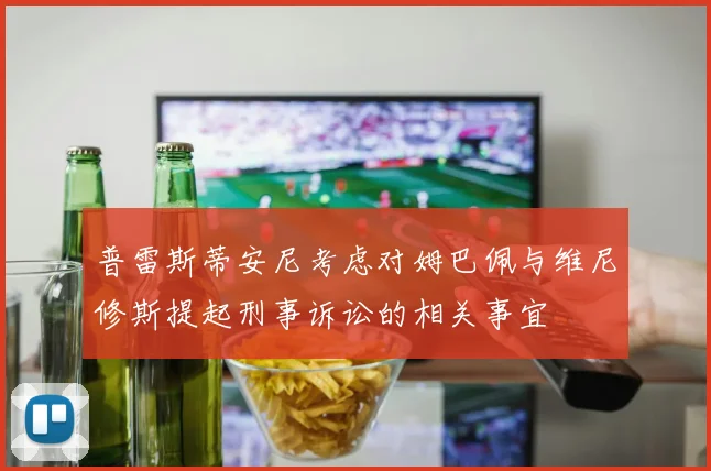 普雷斯蒂安尼考虑对姆巴佩与维尼修斯提起刑事诉讼的相关事宜