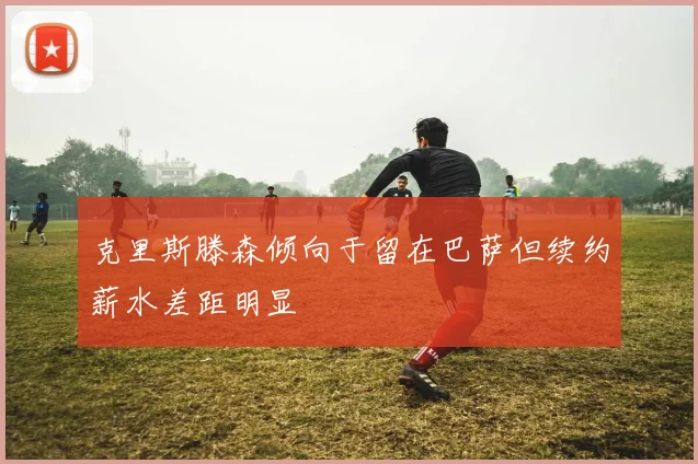 克里斯滕森倾向于留在巴萨但续约薪水差距明显