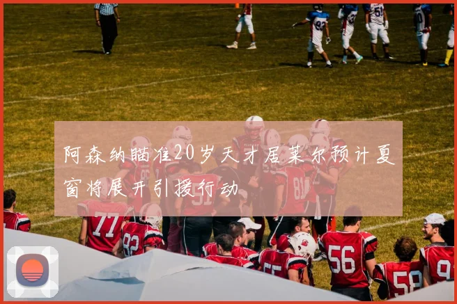 阿森纳瞄准20岁天才居莱尔预计夏窗将展开引援行动