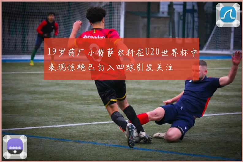 19岁药厂小将萨尔科在U20世界杯中表现惊艳已打入四球引发关注