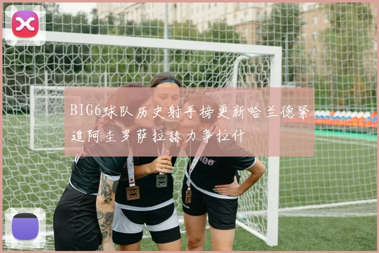 BIG6球队历史射手榜更新哈兰德紧追阿圭罗萨拉赫力争拉什