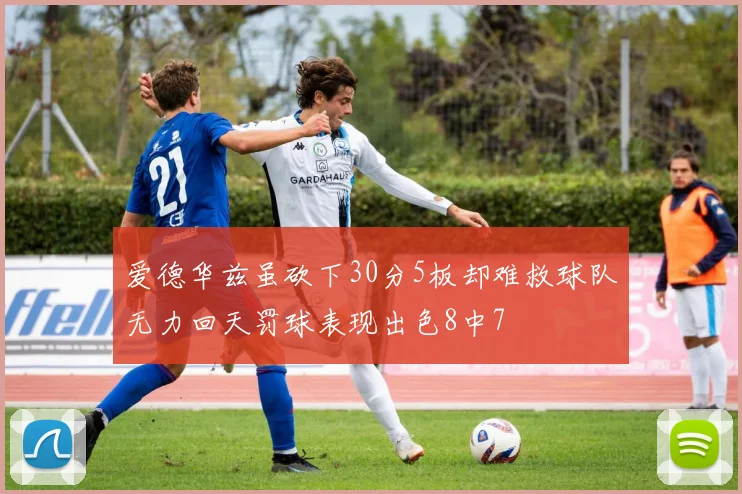 爱德华兹虽砍下30分5板却难救球队无力回天罚球表现出色8中7