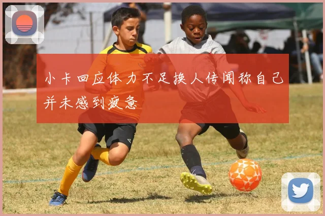 小卡回应体力不足换人传闻称自己并未感到疲惫