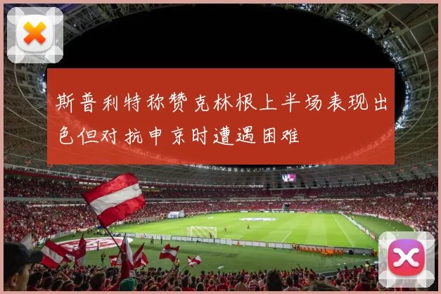 斯普利特称赞克林根上半场表现出色但对抗申京时遭遇困难