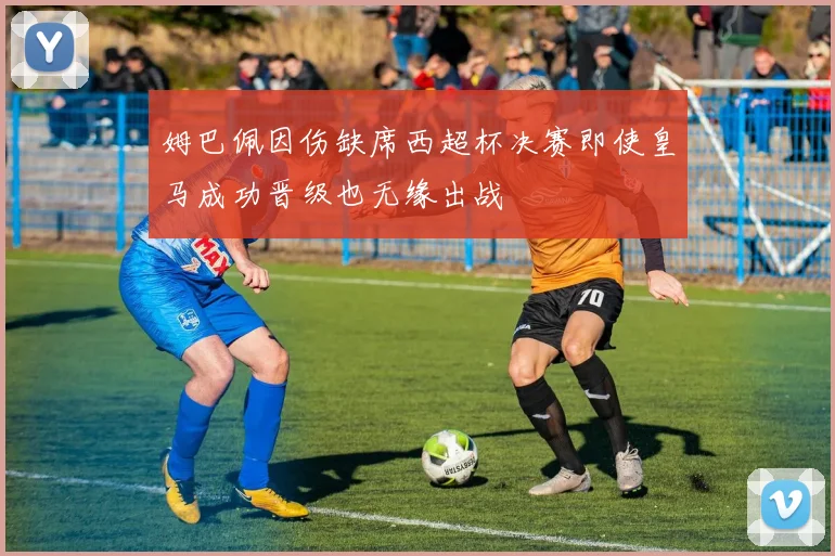 姆巴佩因伤缺席西超杯决赛即使皇马成功晋级也无缘出战