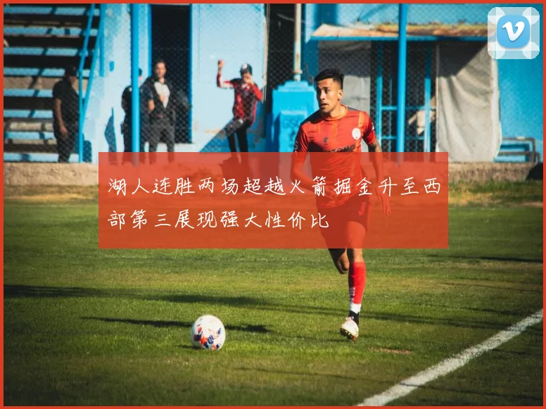 湖人连胜两场超越火箭掘金升至西部第三展现强大性价比