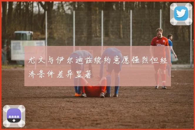 尤文与伊尔迪兹续约意愿强烈但经济条件差异显著