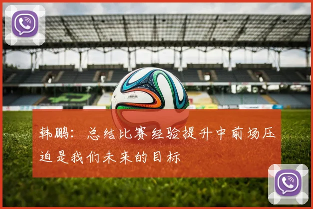 韩鹏：总结比赛经验提升中前场压迫是我们未来的目标