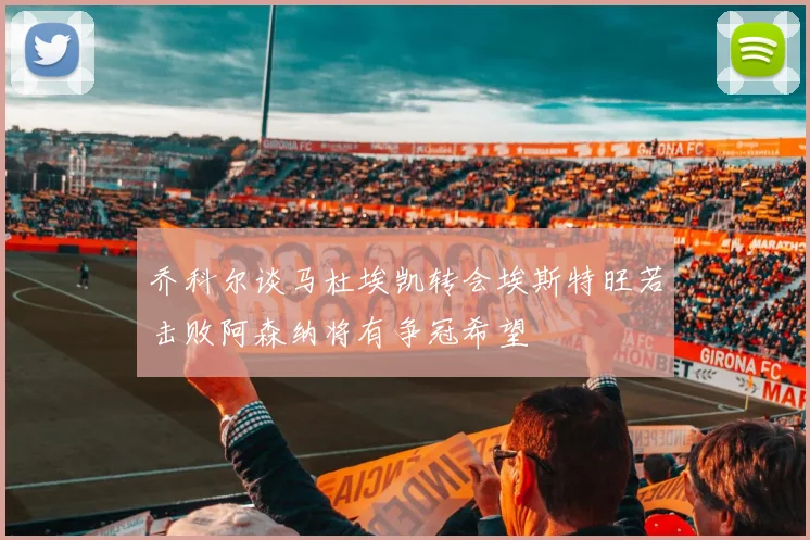 乔科尔谈马杜埃凯转会埃斯特旺若击败阿森纳将有争冠希望