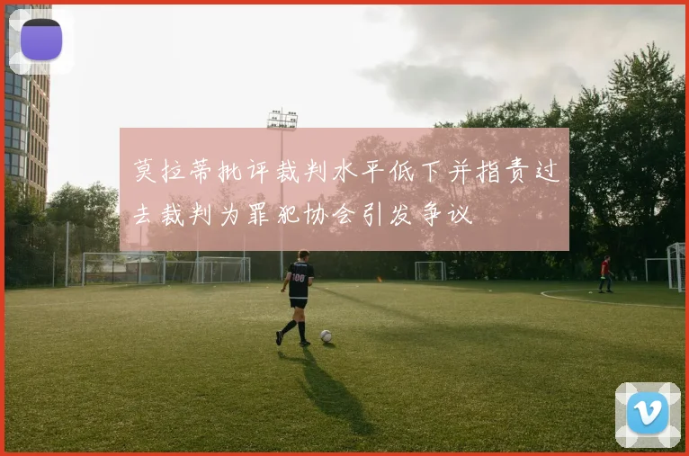 莫拉蒂批评裁判水平低下并指责过去裁判为罪犯协会引发争议