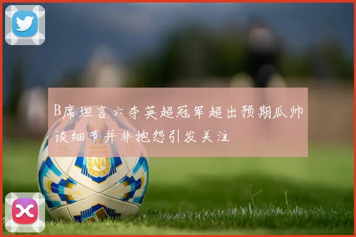 B席坦言六夺英超冠军超出预期瓜帅谈细节并非抱怨引发关注