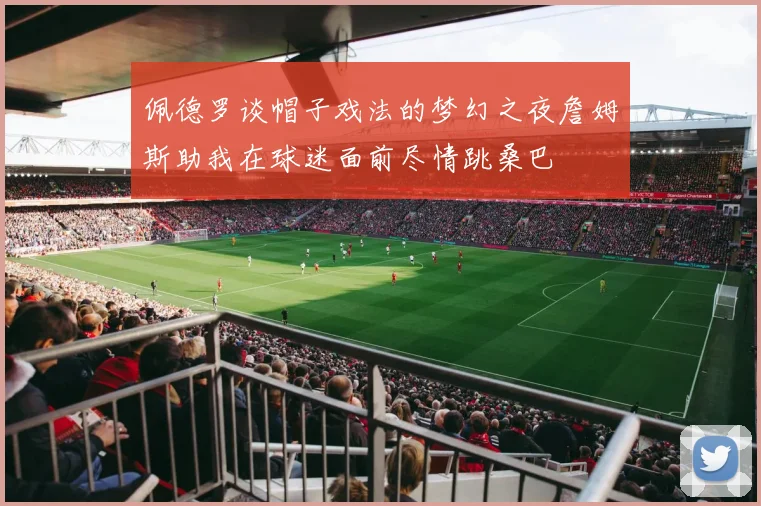 佩德罗谈帽子戏法的梦幻之夜詹姆斯助我在球迷面前尽情跳桑巴