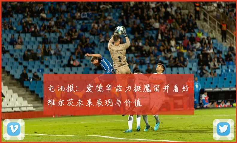电讯报：爱德华兹力挺魔笛并看好维尔茨未来表现与价值