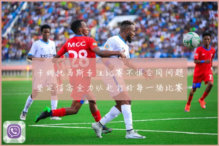 卡姆托马斯专注比赛不惧合同问题坚定信念全力以赴打好每一场比赛