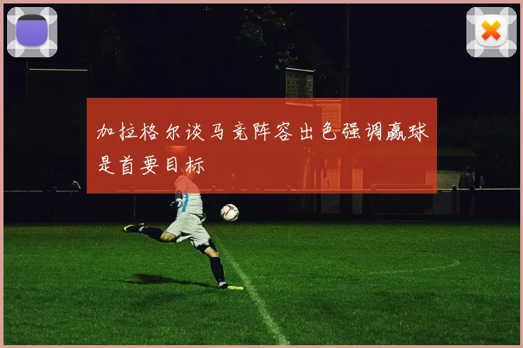 加拉格尔谈马竞阵容出色强调赢球是首要目标