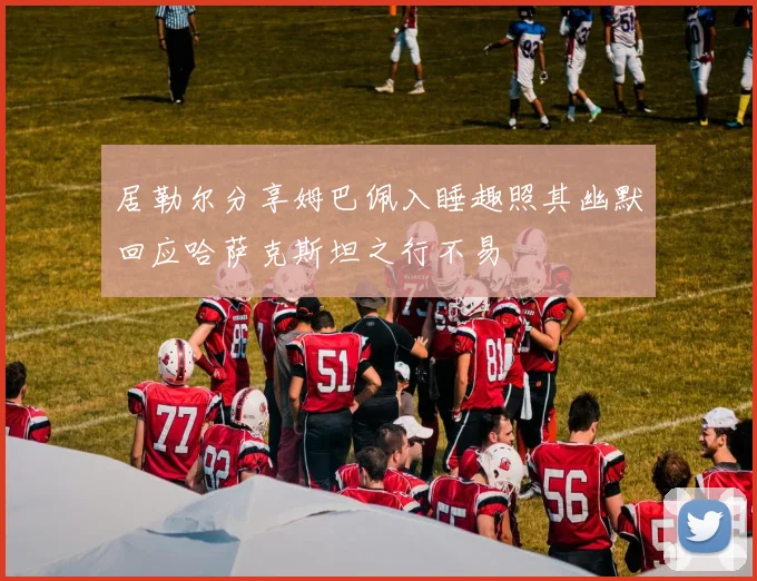居勒尔分享姆巴佩入睡趣照其幽默回应哈萨克斯坦之行不易