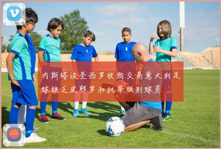 内斯塔谈圣西罗收购交易意大利足球缺乏皮耶罗和托蒂级别球员