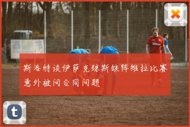斯洛特谈伊萨克琼斯缺阵维拉比赛意外被问合同问题