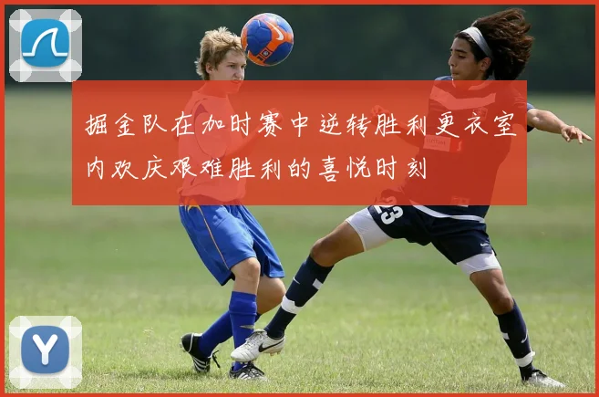 掘金队在加时赛中逆转胜利更衣室内欢庆艰难胜利的喜悦时刻