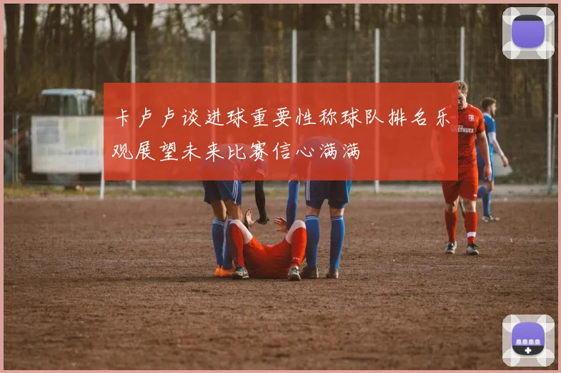 卡卢卢谈进球重要性称球队排名乐观展望未来比赛信心满满