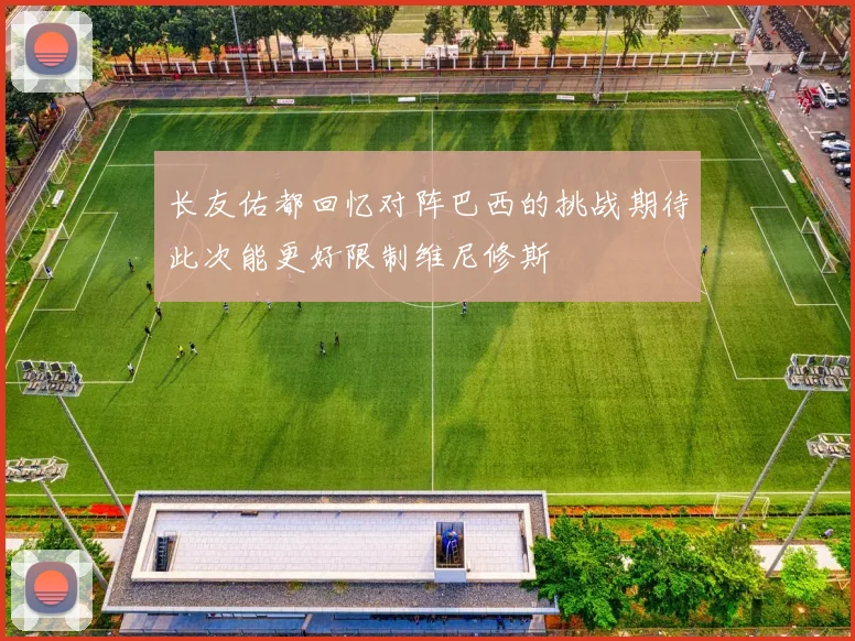 长友佑都回忆对阵巴西的挑战期待此次能更好限制维尼修斯